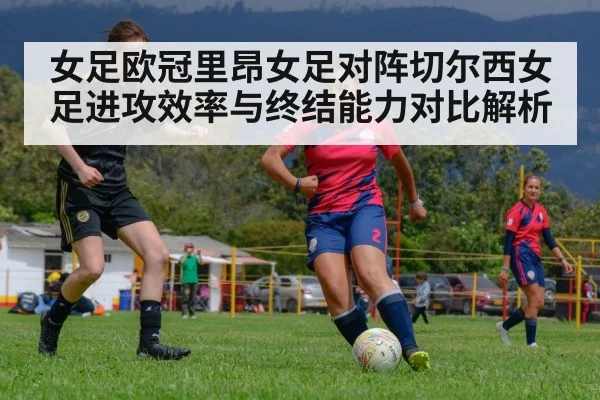 女足欧冠里昂女足对阵切尔西女足进攻效率与终结能力对比解析