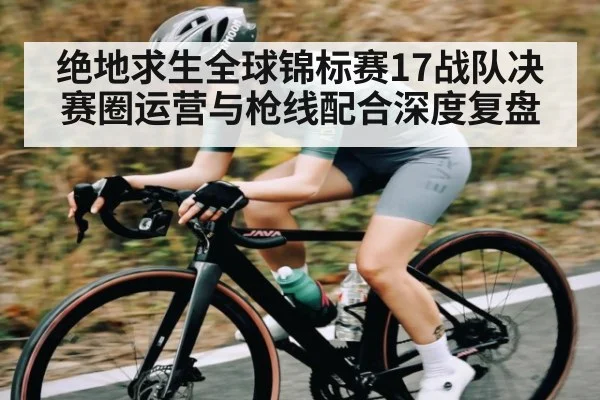 绝地求生全球锦标赛17战队决赛圈运营与枪线配合深度复盘