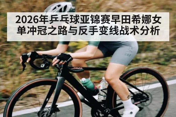 2026年乒乓球亚锦赛早田希娜女单冲冠之路与反手变线战术分析